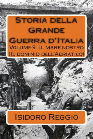 Title: Storia della Grande Guerra d'Italia - Volume 9: Volume 9. Il mare nostro (Il dominio dell'Adriatico), Author: Isidoro Reggio