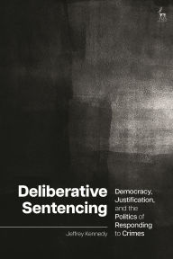 Title: Deliberative Sentencing: Democracy, Justification, and the Politics of Responding to Crimes, Author: Jeffrey Kennedy