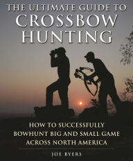 Title: The Ultimate Guide to Crossbow Hunting: How to Successfully Bowhunt Big and Small Game across North America, Author: Joe Byers