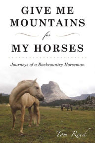 Title: Give Me Mountains for My Horses: Journeys of a Backcountry Horseman, Author: Tom Reed