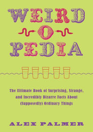 Title: Weird-o-Pedia: The Ultimate Book of Surprising, Strange, and Incredibly Bizarre Facts about (Supposedly) Ordinary Things, Author: Alex Palmer
