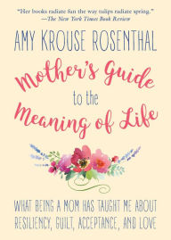 Title: The Mother's Guide to the Meaning of Life: What Being a Mom Has Taught Me about Resiliency, Guilt, Acceptance, and Love, Author: Amy Krouse Rosenthal