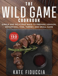 Title: The Wild Game Cookbook: Simple and Delicious Ways to Prepare Venison, Waterfowl, Fish, Turkey, and Small Game, Author: Kate Fiduccia