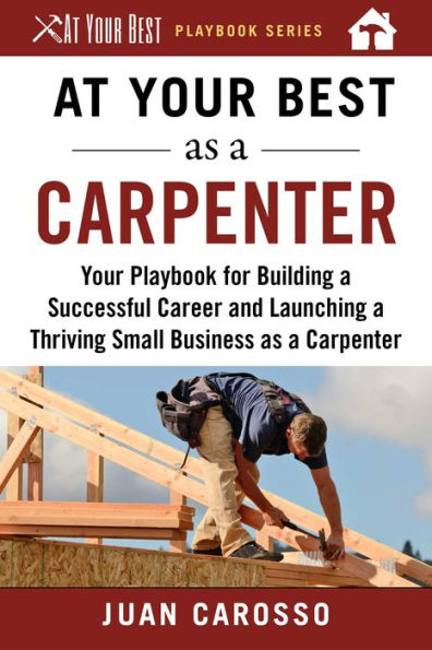 At Your Best as a Carpenter: Your Playbook for Building a Successful Career and Launching a Thriving Small Business as a Carpenter
