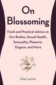 Title: On Blossoming: Frank and Practical Advice on Our Bodies, Sexual Health, Sensuality, Pleasure, Orgasm, and More, Author: Gia Lynne