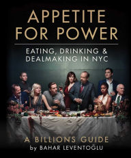 Title: Appetite for Power: Eating, Drinking & Dealmaking in NYC: A Billions Guide, Author: Bahar Leventoglu