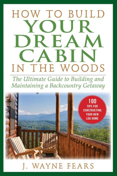 How to Build Your Dream Cabin in the Woods: The Ultimate Guide to Building and Maintaining a Backcountry Getaway