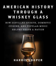 Title: American History Through a Whiskey Glass: How Distilled Spirits, Domestic Cuisine, and Popular Music Helped Shape a Nation, Author: Harris Cooper Ph.D.