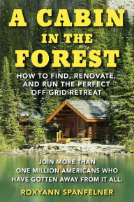 Title: A Cabin in the Forest: How to Find, Renovate, and Run The Perfect Off-Grid Retreat, Author: Roxyann Spanfelner