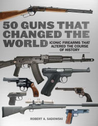 Title: 50 Guns That Changed the World: Iconic Firearms That Altered the Course of History, Author: Robert A. Sadowski