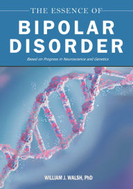 Title: The Essence of Bipolar Disorder: Based on Progress in Neuroscience and Genetics, Author: William J. Walsh PhD