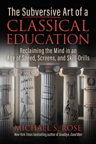 Title: The Subversive Art of a Classical Education: Reclaiming the Mind in an Age of Speed, Screens, and Skill-Drills, Author: Michael S. Rose
