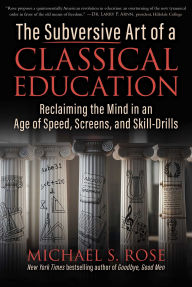 Title: The Subversive Art of a Classical Education: Reclaiming the Mind in an Age of Speed, Screens, and Skill-Drills, Author: Michael S. Rose