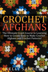 Title: Crochet Afghans: The Ultimate Crash Course Guide to Learning How to Create Easy to Make Crochet Afghans and Crochet Patterns Fast, Author: Kelly Sanders