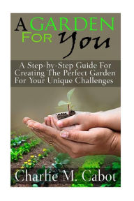 Title: A Garden For You: A Step-by-Step Guide For Creating The Perfect Garden For Your Unique Challenges, Author: Charlie M Cabot