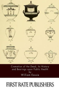 Title: Cremation of the Dead, Its History and Bearings upon Public Health, Author: William Eassie