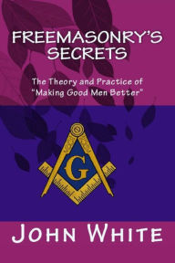 Title: Freemasonry's Secrets: The Theory and Practice of Making Good Men Better, Author: John White PH D