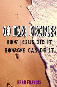 Title: Go Make Disciples: How Jesus Did It, How We Can Do It, Author: Brad Francis