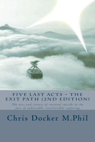 Title: Five Last Acts - The Exit Path (2015 edition): The arts and science of rational suicide in the face of unbearable, unrelievable suffering, Author: Chris Docker