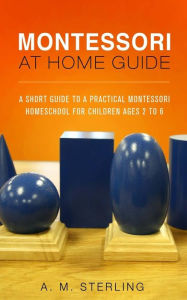 Title: Montessori at Home Guide: A Short Guide to a Practical Montessori Homeschool for Children Ages 2-6, Author: A M Sterling