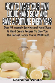 Title: How To Make Your Own Liquid Hand Soap & Save A Fortune Every Year: Over 40 Insanely Easy Natural Hand Soap & Hand Cream Recipes To Give You The Softest Hands You've Ever Had, Author: Lorraine White