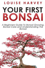 Title: Your First Bonsai: A Beginners Guide To Bonsai Growing, Bonsai Care and Understanding The Bonsai, Author: Louise Harvey