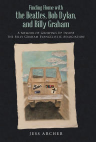 Title: Finding Home with the Beatles, Bob Dylan, and Billy Graham: A Memoir of Growing Up Inside the Billy Graham Evangelistic Association, Author: Jess Archer