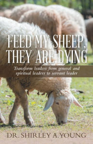 Title: Feed My Sheep, They Are Dying: Transform Leaders from General and Spiritual Leaders to Servant Leader, Author: Dr. Shirley A. Young