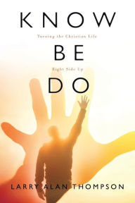 Title: Know Be Do: Turning the Christian Life Right Side Up, Author: Larry Alan Thompson