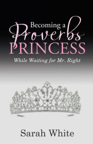Title: Becoming a Proverbs Princess: While Waiting for Mr. Right, Author: Sarah White