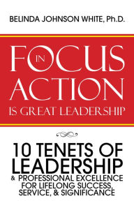 Title: Focus in Action Is Great Leadership: 10 Tenets of Leadership & Professional Excellence, Author: Belinda Johnson White Ph.D.