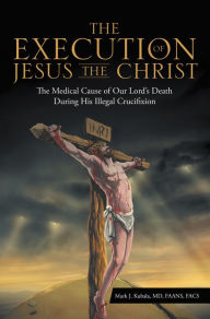 Title: The Execution of Jesus the Christ: The Medical Cause of Our Lord's Death During His Illegal Crucifixion, Author: Mark J. Kubala MD FAANS FACS