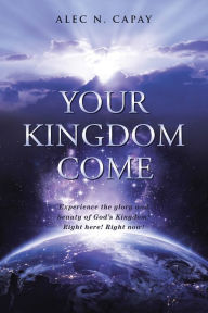 Title: Your Kingdom Come: Experience the Glory and Beauty of God'S Kingdom! Right Here! Right Now!, Author: Alec N. Capay