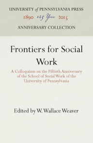 Title: Frontiers for Social Work: A Colloquium on the Fiftieth Anniversary of the School of Social Work of the University of Pennsylvania, Author: W. Wallace Weaver