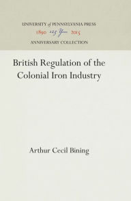 Title: British Regulation of the Colonial Iron Industry, Author: Arthur Cecil Bining
