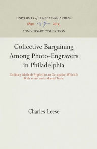 Title: Collective Bargaining Among Photo-Engravers in Philadelphia: Ordinary Methods Applied to an Occupation Which Is Both an Art and a Manual Trade, Author: Charles Leese