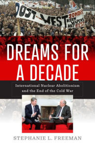 Title: Dreams for a Decade: International Nuclear Abolitionism and the End of the Cold War, Author: Stephanie L. Freeman