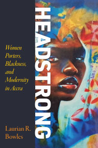Title: Headstrong: Women Porters, Blackness, and Modernity in Accra, Author: Laurian R. Bowles