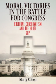 Title: Moral Victories in the Battle for Congress: Cultural Conservatism and the House GOP, Author: Marty Cohen