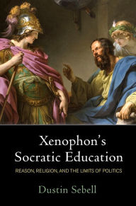 Title: Xenophon's Socratic Education: Reason, Religion, and the Limits of Politics, Author: Dustin Sebell