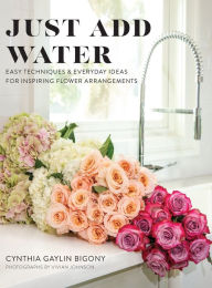 Title: Just Add Water: Easy Techniques and Everyday Ideas for Inspiring Flower Arrangements, Author: Cynthia Gaylin Bigony