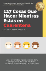 Title: 127 Cosas Que Hacer Mientras Estás en Cuarentena: Usos divertidos y productivos de tu tiempo cuando estás aburrido, asustado, confundido y un poco loco, Author: Jacqueline Shaulis