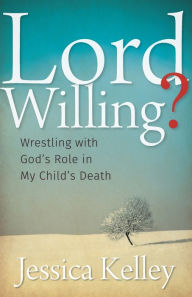 Title: Lord Willing?: Wrestling with God's Role in My Child's Death, Author: Jessica Kelley