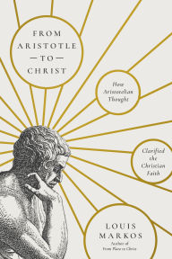Title: From Aristotle to Christ: How Aristotelian Thought Clarified the Christian Faith, Author: Louis Markos