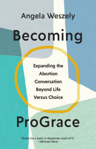 Title: Becoming ProGrace: Expanding the Abortion Conversation Beyond Life Versus Choice, Author: Angela Weszely