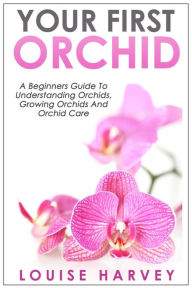 Title: Your First Orchid: A Beginners Guide To Understanding Orchids, Growing Orchids and Orchid Care, Author: Louise Harvey