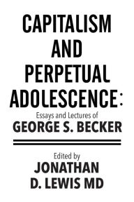 Title: Capitalism and Perpetual Adolescence: Essays and Lectures of George S. Becker: Edited by Jonathan D. Lewis MD, Author: George S Becker