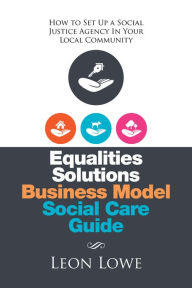 Title: Equalities Solutions Business Model Social Care Guide: How to Set up a Social Justice Agency in Your Local Community, Author: Leon Lowe