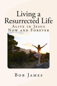 Title: Living a Resurrected Life: Alive in Jesus Now and Forever, Author: Bob James