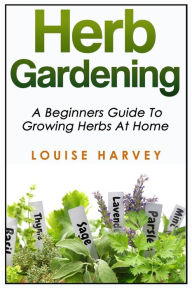 Title: Herb Gardening: A Beginners Guide To Growing Herbs At Home, Author: Louise Harvey